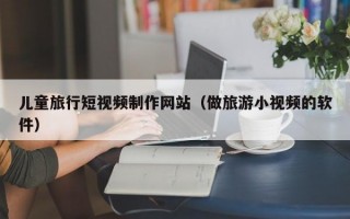 兒童旅行短視頻制作網(wǎng)站(做旅游小視頻的軟件) 兒童旅行短視頻制作網(wǎng)站(做旅游小視頻的軟件)