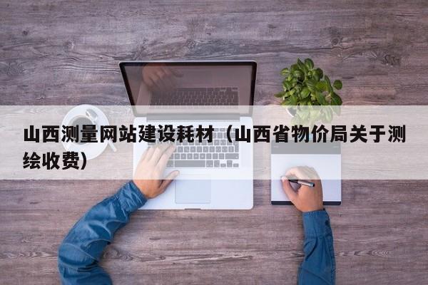 山西測量網(wǎng)站建設(shè)耗材(山西省物價局關(guān)于測繪收費)