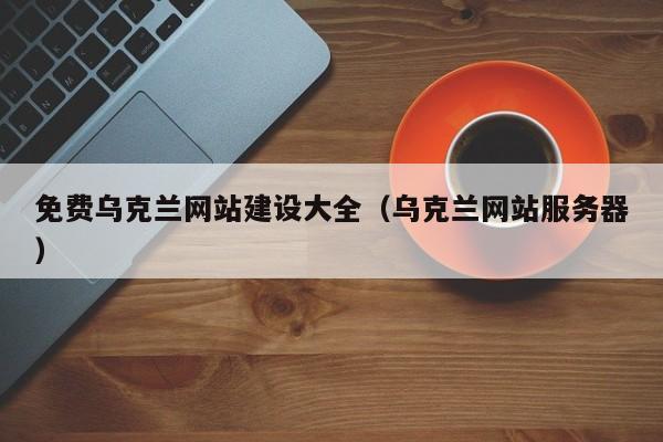 免費烏克蘭網(wǎng)站建設(shè)大全(烏克蘭網(wǎng)站服務(wù)器)